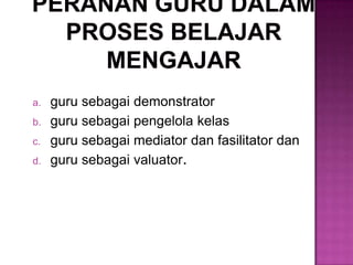 a. guru sebagai demonstrator
b. guru sebagai pengelola kelas
c. guru sebagai mediator dan fasilitator dan
d. guru sebagai valuator.
 