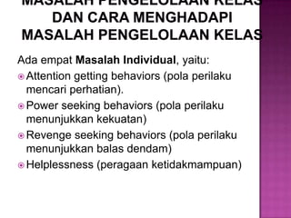 Ada empat Masalah Individual, yaitu:
 Attention getting behaviors (pola perilaku
mencari perhatian).
 Power seeking behaviors (pola perilaku
menunjukkan kekuatan)
 Revenge seeking behaviors (pola perilaku
menunjukkan balas dendam)
 Helplessness (peragaan ketidakmampuan)
 