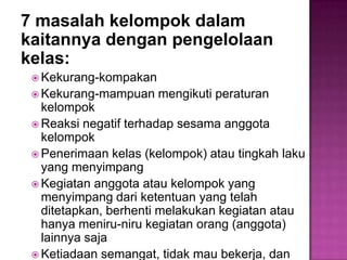 7 masalah kelompok dalam
kaitannya dengan pengelolaan
kelas:
 Kekurang-kompakan
 Kekurang-mampuan mengikuti peraturan
kelompok
 Reaksi negatif terhadap sesama anggota
kelompok
 Penerimaan kelas (kelompok) atau tingkah laku
yang menyimpang
 Kegiatan anggota atau kelompok yang
menyimpang dari ketentuan yang telah
ditetapkan, berhenti melakukan kegiatan atau
hanya meniru-niru kegiatan orang (anggota)
lainnya saja
 Ketiadaan semangat, tidak mau bekerja, dan
 