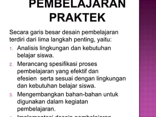 Secara garis besar desain pembelajaran
terdiri dari lima langkah penting, yaitu:
1. Analisis lingkungan dan kebutuhan
belajar siswa.
2. Merancang spesifikasi proses
pembelajaran yang efektif dan
efesien serta sesuai dengan lingkungan
dan kebutuhan belajar siswa.
3. Mengembangkan bahan-bahan untuk
digunakan dalam kegiatan
pembelajaran.
 