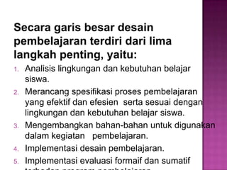 Secara garis besar desain
pembelajaran terdiri dari lima
langkah penting, yaitu:
1. Analisis lingkungan dan kebutuhan belajar
siswa.
2. Merancang spesifikasi proses pembelajaran
yang efektif dan efesien serta sesuai dengan
lingkungan dan kebutuhan belajar siswa.
3. Mengembangkan bahan-bahan untuk digunakan
dalam kegiatan pembelajaran.
4. Implementasi desain pembelajaran.
5. Implementasi evaluasi formaif dan sumatif
 