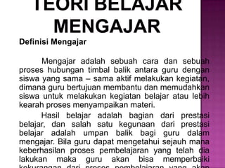 Definisi Mengajar
Mengajar adalah sebuah cara dan sebuah
proses hubungan timbal balik antara guru dengan
siswa yang sama – sama aktif melakukan kegiatan,
dimana guru bertujuan membantu dan memudahkan
siswa untuk melakukan kegiatan belajar atau lebih
kearah proses menyampaikan materi.
Hasil belajar adalah bagian dari prestasi
belajar, dan salah satu kegunaan dari prestasi
belajar adalah umpan balik bagi guru dalam
mengajar. Bila guru dapat mengetahui sejauh mana
keberhasilan proses pembelajaran yang telah dia
lakukan maka guru akan bisa memperbaiki
 