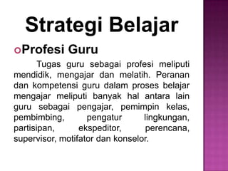 Strategi Belajar
Profesi Guru
Tugas guru sebagai profesi meliputi
mendidik, mengajar dan melatih. Peranan
dan kompetensi guru dalam proses belajar
mengajar meliputi banyak hal antara lain
guru sebagai pengajar, pemimpin kelas,
pembimbing, pengatur lingkungan,
partisipan, ekspeditor, perencana,
supervisor, motifator dan konselor.
 