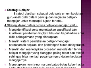  Strategi Belajar
Strategi diartikan sebagai pola-pola umum kegiatan
guru-anak didik dalam perwujudan kegiatan belajar-
mengajar untuk mencapai tujuan tertentu.
4 Strategi dasar dalam proses belajar-mengajar, yaitu :
1. Mengidentifikasi serta menetapkan spesifikasi dan
kualifikasi perubahan tingkah laku dan kepribadian anak
didik sebagaimana yang diharapkan.
2. Memilih sistem pendekatan belajar-mengajar
berdasarkan aspirasi dan pandangan hidup masyarakat.
3. Memilih dan menetapkan prosedur, metode dan tehnik
belajar mengajar yang dianggap paling tepat dan efektif
sehingga bisa menjadi pegangan guru dalam kegiatan
mengajarnya.
4. Menetapkan norma-norma dan batas-batas keberhasilan
 
