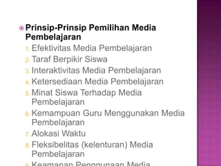  Prinsip-Prinsip Pemilihan Media
Pembelajaran
1. Efektivitas Media Pembelajaran
2. Taraf Berpikir Siswa
3. Interaktivitas Media Pembelajaran
4. Ketersediaan Media Pembelajaran
5. Minat Siswa Terhadap Media
Pembelajaran
6. Kemampuan Guru Menggunakan Media
Pembelajaran
7. Alokasi Waktu
8. Fleksibelitas (kelenturan) Media
Pembelajaran
 