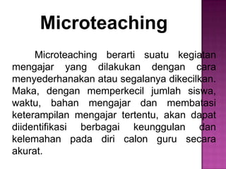 Microteaching
Microteaching berarti suatu kegiatan
mengajar yang dilakukan dengan cara
menyederhanakan atau segalanya dikecilkan.
Maka, dengan memperkecil jumlah siswa,
waktu, bahan mengajar dan membatasi
keterampilan mengajar tertentu, akan dapat
diidentifikasi berbagai keunggulan dan
kelemahan pada diri calon guru secara
akurat.
 