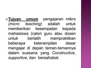 Tujuan umum pengajaran mikro
(micro teaching) adalah untuk
memberikan kesempatan kepada
mahasiswa (calon guru atau dosen
untuk berlatih mempraktikan
beberapa keterampilan dasar
mengajar di depan teman-temannya
dalam suasana yang Constructive,
supportive, dan bersahabat.
 