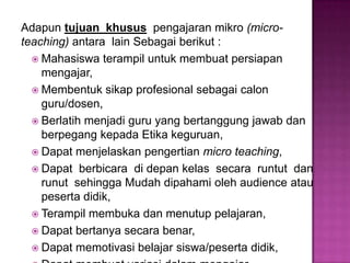 Adapun tujuan khusus pengajaran mikro (micro-
teaching) antara lain Sebagai berikut :
 Mahasiswa terampil untuk membuat persiapan
mengajar,
 Membentuk sikap profesional sebagai calon
guru/dosen,
 Berlatih menjadi guru yang bertanggung jawab dan
berpegang kepada Etika keguruan,
 Dapat menjelaskan pengertian micro teaching,
 Dapat berbicara di depan kelas secara runtut dan
runut sehingga Mudah dipahami oleh audience atau
peserta didik,
 Terampil membuka dan menutup pelajaran,
 Dapat bertanya secara benar,
 Dapat memotivasi belajar siswa/peserta didik,
 