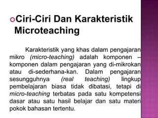 Ciri-Ciri Dan Karakteristik
Microteaching
Karakteristik yang khas dalam pengajaran
mikro (micro-teaching) adalah komponen –
komponen dalam pengajaran yang di-mikrokan
atau di-sederhana-kan. Dalam pengajaran
sesungguhnya (real teaching) lingkup
pembelajaran biasa tidak dibatasi, tetapi di
micro-teaching terbatas pada satu kompetensi
dasar atau satu hasil belajar dan satu materi
pokok bahasan tertentu.
 