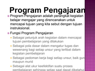 Program Pengajaran
 Program Pengajaran adalah perangkat kegiatan
belajar mengajar yang direncanakan untuk
mencapai tujuan yang kita sebut dengan tujuan
instruksional.
 Fungsi Program Pengajaran
 Sebagai petunjuk arah kegiatan dalam mencapai
tujuan pembelajaran yang dilakukan
 Sebagai pola dasar dalam mengatur tugas dan
wewenang bagi setiap unsur yang terlibat dalam
kegiatan pembelajaran
 Sebagai pedoman kerja bagi setiap unsur, baik guru
maupun murid
 Sebagai alat ukur keefektifan suatu proses
pembelajaran sehingga setiap saat dapat diketahui
 
