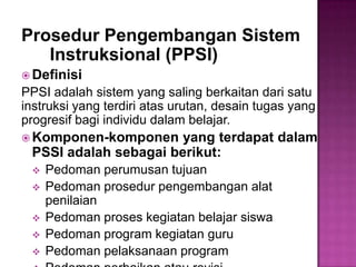 Prosedur Pengembangan Sistem
Instruksional (PPSI)
 Definisi
PPSI adalah sistem yang saling berkaitan dari satu
instruksi yang terdiri atas urutan, desain tugas yang
progresif bagi individu dalam belajar.
 Komponen-komponen yang terdapat dalam
PSSI adalah sebagai berikut:
 Pedoman perumusan tujuan
 Pedoman prosedur pengembangan alat
penilaian
 Pedoman proses kegiatan belajar siswa
 Pedoman program kegiatan guru
 Pedoman pelaksanaan program
 
