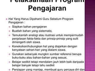 Pelaksanaan Program
Pengajaran
 Hal Yang Harus Dipahami Guru Sebelum Program
Pengajaran :
 Siapkan bahan pengajaran
 Buatlah bahan yang sistematis.
 Temukanlah analogi atau ilustrasi untuk mempermudah
penjelasan fakta-fakta dan prinsip-prinsip yang sulit
dimengerti oleh siswa.
 Koneksikan/hubungkan hal yang diajarkan dengan
kenyataan sehari-hari yang dialami siswa.
 Gunakan sebanyak mungkin sumber referensi berupa
buku-buku atau bahan-bahan yang sesuai,
 Belajar sedikit tetapi mendalam jauh lebih baik daripada
belajar banyak tetapi tahu sedikit
 Persiapan yang mantap, membuat guru percaya diri dan
 
