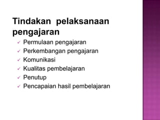 Tindakan pelaksanaan
pengajaran
 Permulaan pengajaran
 Perkembangan pengajaran
 Komunikasi
 Kualitas pembelajaran
 Penutup
 Pencapaian hasil pembelajaran
 