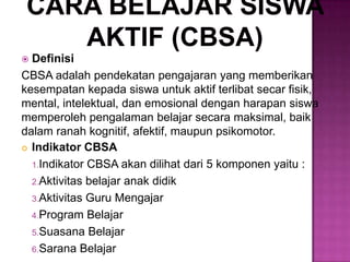  Definisi
CBSA adalah pendekatan pengajaran yang memberikan
kesempatan kepada siswa untuk aktif terlibat secar fisik,
mental, intelektual, dan emosional dengan harapan siswa
memperoleh pengalaman belajar secara maksimal, baik
dalam ranah kognitif, afektif, maupun psikomotor.
 Indikator CBSA
1.Indikator CBSA akan dilihat dari 5 komponen yaitu :
2.Aktivitas belajar anak didik
3.Aktivitas Guru Mengajar
4.Program Belajar
5.Suasana Belajar
6.Sarana Belajar
 