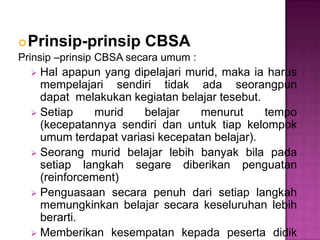 Prinsip-prinsip CBSA
Prinsip –prinsip CBSA secara umum :
 Hal apapun yang dipelajari murid, maka ia harus
mempelajari sendiri tidak ada seorangpun
dapat melakukan kegiatan belajar tesebut.
 Setiap murid belajar menurut tempo
(kecepatannya sendiri dan untuk tiap kelompok
umum terdapat variasi kecepatan belajar).
 Seorang murid belajar lebih banyak bila pada
setiap langkah segare diberikan penguatan
(reinforcement)
 Penguasaan secara penuh dari setiap langkah
memungkinkan belajar secara keseluruhan lebih
berarti.
 Memberikan kesempatan kepada peserta didik
 