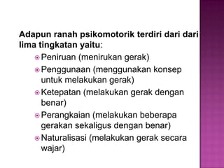 Adapun ranah psikomotorik terdiri dari dari
lima tingkatan yaitu:
 Peniruan (menirukan gerak)
 Penggunaan (menggunakan konsep
untuk melakukan gerak)
 Ketepatan (melakukan gerak dengan
benar)
 Perangkaian (melakukan beberapa
gerakan sekaligus dengan benar)
 Naturalisasi (melakukan gerak secara
wajar)
 
