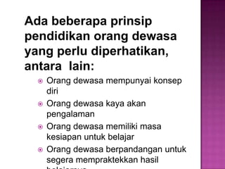 Ada beberapa prinsip
pendidikan orang dewasa
yang perlu diperhatikan,
antara lain:
 Orang dewasa mempunyai konsep
diri
 Orang dewasa kaya akan
pengalaman
 Orang dewasa memiliki masa
kesiapan untuk belajar
 Orang dewasa berpandangan untuk
segera mempraktekkan hasil
 