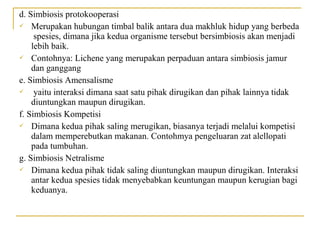 d. Simbiosis protokooperasi
 Merupakan hubungan timbal balik antara dua makhluk hidup yang berbeda
     spesies, dimana jika kedua organisme tersebut bersimbiosis akan menjadi
    lebih baik.
 Contohnya: Lichene yang merupakan perpaduan antara simbiosis jamur
    dan ganggang
e. Simbiosis Amensalisme
    yaitu interaksi dimana saat satu pihak dirugikan dan pihak lainnya tidak
    diuntungkan maupun dirugikan.
f. Simbiosis Kompetisi
 Dimana kedua pihak saling merugikan, biasanya terjadi melalui kompetisi
    dalam memperebutkan makanan. Contohmya pengeluaran zat alellopati
    pada tumbuhan.
g. Simbiosis Netralisme
 Dimana kedua pihak tidak saling diuntungkan maupun dirugikan. Interaksi
    antar kedua spesies tidak menyebabkan keuntungan maupun kerugian bagi
    keduanya.
 