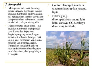 3. Kompetisi                               Contoh: Kompetisi antara
    Merupakan interaksi bersaing           tanaman jagung dan kacang
    antara individu tumbuhan dengan         hijau.
    individu tumbuhan lainnya dalam
    hal penggunaan sumber daya alam        Faktor yang
    dan pemenuhan kebutuhan, seperti        dikompetisikan antara lain
    nutrisi, air, cahaya, ruang, dsb.       hara, cahaya, CO2, cahaya
    Jadi kompetisi akan timbul jika        dan ruang tumbuh.
    individu tumbuhan mempunyai
    daur hidup dan keperluan
    lingkungan yang sama dengan
    individu tumbuhan lainnya, baik
    untuk jenis tumbuhan yang sama
    maupun yang berbeda jenis.
    Tumbuhan yang lebih efisien
    memamfaatkan sumber dayanya
    untuk bertahan, dan yang lainya
    tersingkir.
 