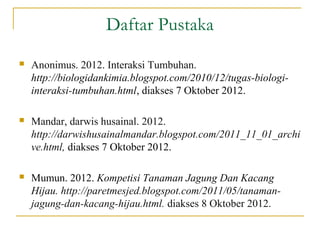Daftar Pustaka
   Anonimus. 2012. Interaksi Tumbuhan.
    http://biologidankimia.blogspot.com/2010/12/tugas-biologi-
    interaksi-tumbuhan.html, diakses 7 Oktober 2012.

   Mandar, darwis husainal. 2012.
    http://darwishusainalmandar.blogspot.com/2011_11_01_archi
    ve.html, diakses 7 Oktober 2012.

   Mumun. 2012. Kompetisi Tanaman Jagung Dan Kacang
    Hijau. http://paretmesjed.blogspot.com/2011/05/tanaman-
    jagung-dan-kacang-hijau.html. diakses 8 Oktober 2012.
 