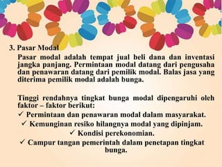 3. Pasar Modal 
Pasar modal adalah tempat jual beli dana dan inventasi 
jangka panjang. Permintaan modal datang dari pengusaha 
dan penawaran datang dari pemilik modal. Balas jasa yang 
diterima pemilik modal adalah bunga. 
Tinggi rendahnya tingkat bunga modal dipengaruhi oleh 
faktor – faktor berikut: 
 Permintaan dan penawaran modal dalam masyarakat. 
 Kemunginan resiko hilangnya modal yang dipinjam. 
 Kondisi perekonomian. 
 Campur tangan pemerintah dalam penetapan tingkat 
bunga. 
 