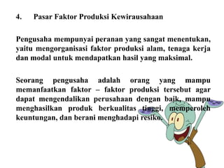 4. Pasar Faktor Produksi Kewirausahaan 
Pengusaha mempunyai peranan yang sangat menentukan, 
yaitu mengorganisasi faktor produksi alam, tenaga kerja 
dan modal untuk mendapatkan hasil yang maksimal. 
Seorang pengusaha adalah orang yang mampu 
memanfaatkan faktor – faktor produksi tersebut agar 
dapat mengendalikan perusahaan dengan baik, mampu 
menghasilkan produk berkualitas tinggi, memperoleh 
keuntungan, dan berani menghadapi resiko. 
 