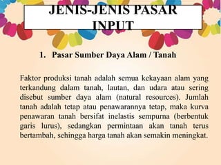 JENIS-JENIS PASAR 
INPUT 
1. Pasar Sumber Daya Alam / Tanah 
Faktor produksi tanah adalah semua kekayaan alam yang 
terkandung dalam tanah, lautan, dan udara atau sering 
disebut sumber daya alam (natural resources). Jumlah 
tanah adalah tetap atau penawarannya tetap, maka kurva 
penawaran tanah bersifat inelastis sempurna (berbentuk 
garis lurus), sedangkan permintaan akan tanah terus 
bertambah, sehingga harga tanah akan semakin meningkat. 
 