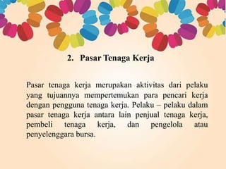 2. Pasar Tenaga Kerja 
Pasar tenaga kerja merupakan aktivitas dari pelaku 
yang tujuannya mempertemukan para pencari kerja 
dengan pengguna tenaga kerja. Pelaku – pelaku dalam 
pasar tenaga kerja antara lain penjual tenaga kerja, 
pembeli tenaga kerja, dan pengelola atau 
penyelenggara bursa. 
 