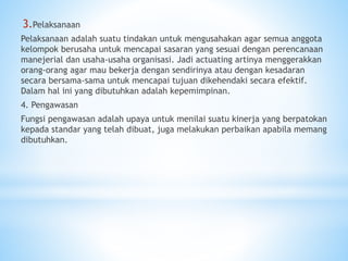 3.Pelaksanaan
Pelaksanaan adalah suatu tindakan untuk mengusahakan agar semua anggota
kelompok berusaha untuk mencapai sasaran yang sesuai dengan perencanaan
manejerial dan usaha-usaha organisasi. Jadi actuating artinya menggerakkan
orang-orang agar mau bekerja dengan sendirinya atau dengan kesadaran
secara bersama-sama untuk mencapai tujuan dikehendaki secara efektif.
Dalam hal ini yang dibutuhkan adalah kepemimpinan.
4. Pengawasan
Fungsi pengawasan adalah upaya untuk menilai suatu kinerja yang berpatokan
kepada standar yang telah dibuat, juga melakukan perbaikan apabila memang
dibutuhkan.
 