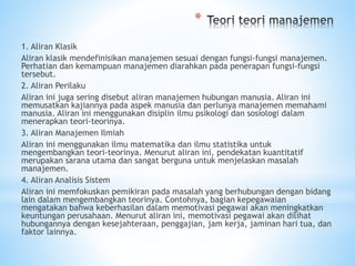 *
1. Aliran Klasik
Aliran klasik mendefinisikan manajemen sesuai dengan fungsi-fungsi manajemen.
Perhatian dan kemampuan manajemen diarahkan pada penerapan fungsi-fungsi
tersebut.
2. Aliran Perilaku
Aliran ini juga sering disebut aliran manajemen hubungan manusia. Aliran ini
memusatkan kajiannya pada aspek manusia dan perlunya manajemen memahami
manusia. Aliran ini menggunakan disiplin ilmu psikologi dan sosiologi dalam
menerapkan teori-teorinya.
3. Aliran Manajemen Ilmiah
Aliran ini menggunakan ilmu matematika dan ilmu statistika untuk
mengembangkan teori-teorinya. Menurut aliran ini, pendekatan kuantitatif
merupakan sarana utama dan sangat berguna untuk menjelaskan masalah
manajemen.
4. Aliran Analisis Sistem
Aliran ini memfokuskan pemikiran pada masalah yang berhubungan dengan bidang
lain dalam mengembangkan teorinya. Contohnya, bagian kepegawaian
mengatakan bahwa keberhasilan dalam memotivasi pegawai akan meningkatkan
keuntungan perusahaan. Menurut aliran ini, memotivasi pegawai akan dilihat
hubungannya dengan kesejahteraan, penggajian, jam kerja, jaminan hari tua, dan
faktor lainnya.
 