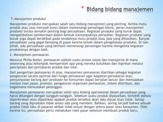 *
1.Manajemen produksi
Manajemen produksi merupakan salah satu bidang manajemen yang penting. Ketika mutu
produk atau jasa menjadi kunci dalam memenangi persaingan bisnis, peran manajemen
produksi terasa semakin penting bagi perusahaan. Kegiatan produksi yang buruk dapat
mengakibatkan pemborosan dalam bentuk menumpuknya persedian. Kegiatan produksi yang
buruk juga dapat berakibat pada rendahnya mutu produk atau jasa yang dihasilkan. Banyak
perusahaan yang gagal bersaing di pasar karena lemah dalam pengelolaan produksi. Di lain
pihak, ada perusahaan yang berhasil memenangi persaingan karena mengelola kegiatan
produksinya dengan baik.
2. Manajemen pemasaran
Menurut Philip Kotler, pemasaran adalah suatu proses sosial dan manajerial di mana
seseorang atau kelompok memperoleh apa yang mereka butuhkan dan inginkan melalui
penciptaan dan pertukaran produk dan nilai.
Dari pengertian pemasaran di atas, manajemen pemasaran diartikan sebagai kegiatan
pengaturan secara optimal dari fungsi pemasaran agar kegiatan pertukaran atau
penyampaian barang dari produsen ke konsumen dapat berjalan lancar dan memuaskan
melalui riset pasar, promosi, pengaturan organisasi pemasaran, sistem distribusi, dan
bagaimana memuaskan pelanggan.
Manajemen pemasaran merupakan salah satu bidang operasional dalam perusahaan yang
harus ditangani dengan sungguh-sungguh. Sebelum suatu produk dipasarkan, terlebih dahulu
diperkirakan atau dipastikan apakah produk tersebut akan laku dijual atau tidak. Setiap
barang yang diproduksi tidak selalu ada yang membeli. Bahkan, sering terjadi bahwa sebuah
produk tidak laku di pasaran akibat tidak sesuai dengan selera pasar atau konsumen. Oleh
karena itu, perusahaan perlu melakukan riset pasar sebelum membuat produk baru.
 