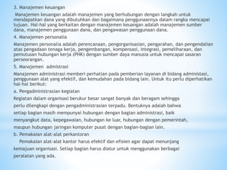 3. Manajemen keuangan
Manajemen keuangan adalah manajemen yang berhubungan dengan langkah untuk
mendapatkan dana yang dibutuhkan dan bagaimana penggunaannya dalam rangka mencapai
tujuan. Hal-hal yang berkaitan dengan manajemen keuangan adalah manajemen sumber
dana, manajemen penggunaan dana, dan pengawasan penggunaan dana.
4. Manajemen personalia
Manajemen personalia adalah perencanaan, pengorganisasian, pengarahan, dan pengendalian
atas pengadaan tenaga kerja, pengembangan, kompensasi, integrasi, pemeliharaan, dan
pemutusan hubungan kerja (PHK) dengan sumber daya manusia untuk mencapai sasaran
perseorangan.
5. Manajemen admistrasi
Manajemen administrasi memberi perhatian pada pemberian layanan di bidang administasi,
penggunaan alat yang efektif, dan kemudahan pada bidang lain. Untuk itu perlu diperhatikan
hal-hal berikut:
a. Pengadministrasian kegiatan
Kegiatan dalam organisasi berukur besar sangat banyak dan beragam sehingga
perlu dilengkapi dengan pengadministrasian terpadu. Bentuknya adalah bahwa
setiap bagian masih mempunyai hubungan dengan bagian administrasi, baik
menyangkut data, kepegawaian, hubungan ke luar, hubungan dengan pemerintah,
maupun hubungan jaringan komputer pusat dengan bagian-bagian lain.
b. Pemakaian alat-alat perkantoran
Pemakaian alat-alat kantor harus efektif dan efisien agar dapat menunjang
kemajuan organisasi. Setiap bagian harus diatur untuk menggunakan berbagai
peralatan yang ada.
 