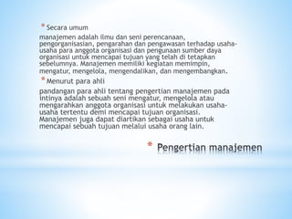 *
* Secara umum
manajemen adalah ilmu dan seni perencanaan,
pengorganisasian, pengarahan dan pengawasan terhadap usaha-
usaha para anggota organisasi dan pengunaan sumber daya
organisasi untuk mencapai tujuan yang telah di tetapkan
sebelumnya. Manajemen memiliki kegiatan memimpin,
mengatur, mengelola, mengendalikan, dan mengembangkan.
*Menurut para ahli
pandangan para ahli tentang pengertian manajemen pada
intinya adalah sebuah seni mengatur, mengelola atau
mengarahkan anggota organisasi untuk melakukan usaha-
usaha tertentu demi mencapai tujuan organisasi.
Manajemen juga dapat diartikan sebagai usaha untuk
mencapai sebuah tujuan melalui usaha orang lain.
 