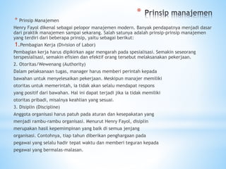*
* Prinsip Manajemen
Henry Fayol dikenal sebagai pelopor manajemen modern. Banyak pendapatnya menjadi dasar
dari praktik manajemen sampai sekarang. Salah satunya adalah prinsip-prinsip manajemen
yang terdiri dari beberapa prinsip, yaitu sebagai berikut:
1.Pembagian Kerja (Division of Labor)
Pembagian kerja harus dipikirkan agar mengarah pada spesialisasi. Semakin seseorang
terspesialisasi, semakin efisien dan efektif orang tersebut melaksanakan pekerjaan.
2. Otoritas/Wewenang (Authority)
Dalam pelaksanaan tugas, manager harus memberi perintah kepada
bawahan untuk menyelesaikan pekerjaan. Meskipun manajer memiliki
otoritas untuk memerintah, ia tidak akan selalu mendapat respons
yang positif dari bawahan. Hal ini dapat terjadi jika ia tidak memiliki
otoritas pribadi, misalnya keahlian yang sesuai.
3. Disiplin (Discipline)
Anggota organisasi harus patuh pada aturan dan kesepakatan yang
menjadi rambu-rambu organisasi. Menurut Henry Fayol, disiplin
merupakan hasil kepemimpinan yang baik di semua jenjang
organisasi. Contohnya, tiap tahun diberikan penghargaan pada
pegawai yang selalu hadir tepat waktu dan memberi teguran kepada
pegawai yang bermalas-malasan.
 