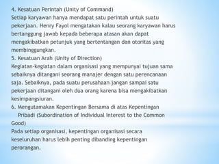 4. Kesatuan Perintah (Unity of Command)
Setiap karyawan hanya mendapat satu perintah untuk suatu
pekerjaan. Henry Fayol mengatakan kalau seorang karyawan harus
bertanggung jawab kepada beberapa atasan akan dapat
mengakibatkan petunjuk yang bertentangan dan otoritas yang
membinggungkan.
5. Kesatuan Arah (Unity of Direction)
Kegiatan-kegiatan dalam organisasi yang mempunyai tujuan sama
sebaiknya ditangani seorang manajer dengan satu perencanaan
saja. Sebaiknya, pada suatu perusahaan jangan sampai satu
pekerjaan ditangani oleh dua orang karena bisa mengakibatkan
kesimpangsiuran.
6. Mengutamakan Kepentingan Bersama di atas Kepentingan
Pribadi (Subordination of Individual Interest to the Common
Good)
Pada setiap organisasi, kepentingan organisasi secara
keseluruhan harus lebih penting dibanding kepentingan
perorangan.
 