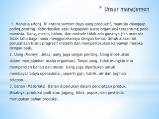 *
1. Manusia (Men). Di antara sumber daya yang produktif, manusia dianggap
paling penting. Keberhasilan atau kegagalan suatu organisasi tergantung pada
manusia. Uang, mesin, bahan, dan metode tidak ada gunanya jika manusia
tidak tahu bagaimana menggunakannya dengan benar. Untuk alasan ini,
perusahaan bisnis progresif melatih dan memperlakukan karyawan mereka
dengan baik.
2. Uang (Money). Jelas, uang juga sangat penting. Uang diperlukan
dalam menjalankan usaha organisasi. Tanpa uang, tidak mungkin kita
memperoleh bahan dan mesin. Uang juga diperlukan untuk
membayar biaya operasional, seperti gaji, listrik, air dan tagihan
telepon.
3. Bahan (Materials). Bahan diperlukan dalam penciptaan produk.
Misalnya, produksi padi atau jagung, bibit, pupuk, dan pestisida
merupakan bahan produksi.
 