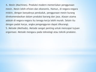 4. Mesin (Machines). Produksi modern memerlukan penggunaan
mesin. Mesin lebih efisien dan ekonomis. Namun, di negara-negara
miskin, dengan banyaknya penduduk, penggunaan mesin kurang
direkomendasikan dalam produksi barang dan jasa. Alasan utama
adalah di negara-negara itu tenaga kerja lebih murah. Selain itu
dengan padat karya, angka pengangguran dapat dikurangi.
5. Metode (Methods). Metode sangat penting untuk mencapai tujuan
organisasi. Metode mengacu pada teknologi atau teknik produksi.
 