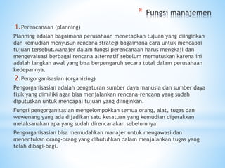 *
1.Perencanaan (planning)
Planning adalah bagaimana perusahaan menetapkan tujuan yang diinginkan
dan kemudian menyusun rencana strategi bagaimana cara untuk mencapai
tujuan tersebut.Manajer dalam fungsi perencanaan harus mengkaji dan
mengevaluasi berbagai rencana alternatif sebelum memutuskan karena ini
adalah langkah awal yang bisa berpengaruh secara total dalam perusahaan
kedepannya.
2.Pengorganisasian (organizing)
Pengorganisasian adalah pengaturan sumber daya manusia dan sumber daya
fisik yang dimiliki agar bisa menjalankan rencana-rencana yang sudah
diputuskan untuk mencapai tujuan yang diinginkan.
Fungsi pengorganisasian mengelompokkan semua orang, alat, tugas dan
wewenang yang ada dijadikan satu kesatuan yang kemudian digerakkan
melaksanakan apa yang sudah direncanakan sebelumnya.
Pengorganisasian bisa memudahkan manajer untuk mengawasi dan
menentukan orang-orang yang dibutuhkan dalam menjalankan tugas yang
telah dibagi-bagi.
 