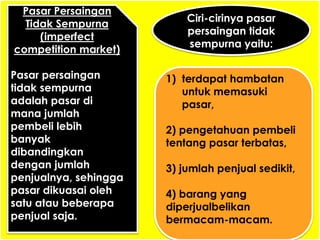 Pasar Persaingan 
Tidak Sempurna 
(imperfect 
competition market) 
Pasar persaingan 
tidak sempurna 
adalah pasar di 
mana jumlah 
pembeli lebih 
banyak 
dibandingkan 
dengan jumlah 
penjualnya, sehingga 
pasar dikuasai oleh 
satu atau beberapa 
penjual saja. 
Ciri-cirinya pasar 
persaingan tidak 
sempurna yaitu: 
1) terdapat hambatan 
untuk memasuki 
pasar, 
2) pengetahuan pembeli 
tentang pasar terbatas, 
3) jumlah penjual sedikit, 
4) barang yang 
diperjualbelikan 
bermacam-macam. 
 