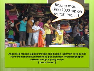 Anda bisa menemui pasar ini tiap hari di jalan sudirman kota dumai 
Pasar ini menawarkan beraneka pakaian baik itu perlengkapan 
sekolah maupun yang lainya 
( pasar Harian ) 
 