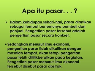 Apa itu pasar. . . ? 
 Dalam kehidupan sehari-hari, pasar diartikan 
sebagai tempat bertemunya pembeli dan 
penjual. Pengertian pasar tersebut adalah 
pengertian pasar secara konkret. 
Sedangkan menurut ilmu ekonomi, 
pengertian pasar tidak dikaitkan dengan 
masalah tempat, akan tetapi pengertian 
pasar lebih dititikberatkan pada kegiatan. 
Pengertian pasar menurut ilmu ekonomi 
tersebut disebut pasar abstrak. 
 