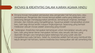 INOVASI & KREATIVITAS DALAM AJARAN AGAMA HINDU
 Dimana Inovasi merupakan pemasukan atau pengenalan hal-hal yang baru, atau
pembaharuan. Pengertian dari inovasi lainnya adalah usaha yang dilakukan oleh
seseorang dengan mendayagunakan pemikiran, kemampuan imajinasi, berbagai
stimulan, dan individu yang mengelilinginya. Tujuannya adalah menghasilkan produk
baru, baik bagi dirinya sendiri maupun lingkungannya. Seseorang yang berhasil
melakukan sebuah inovasi adalah seseorang yang inovatif.
 Sedangkan, Kreativitas merupakan kemampuan untuk menciptakan sesuatu yang
baru, baik yang benar-benar merupakan hal baru atau sesuatu ide baru yang
diperoleh dengan cara menghubungkan beberapa hal yang sudah ada dan
menjadikannya suatu hal baru. Selain itu, kreativitas adalah hal-hal yang membuat kita
takjub dengan hal-hal baru, karena kreativitas bisa mewujudkan ide-ide cemerlang kita.
 