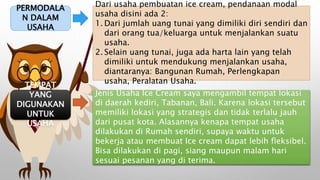 PERMODALA
N DALAM
USAHA
Dari usaha pembuatan ice cream, pendanaan modal
usaha disini ada 2:
1. Dari jumlah uang tunai yang dimiliki diri sendiri dan
dari orang tua/keluarga untuk menjalankan suatu
usaha.
2. Selain uang tunai, juga ada harta lain yang telah
dimiliki untuk mendukung menjalankan usaha,
diantaranya: Bangunan Rumah, Perlengkapan
usaha, Peralatan Usaha.
TEMPAT
YANG
DIGUNAKAN
UNTUK
USAHA
Jenis Usaha Ice Cream saya mengambil tempat lokasi
di daerah kediri, Tabanan, Bali. Karena lokasi tersebut
memiliki lokasi yang strategis dan tidak terlalu jauh
dari pusat kota. Alasannya kenapa tempat usaha
dilakukan di Rumah sendiri, supaya waktu untuk
bekerja atau membuat Ice cream dapat lebih fleksibel.
Bisa dilakukan di pagi, siang maupun malam hari
sesuai pesanan yang di terima.
 
