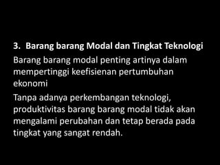 3. Barang barang Modal dan Tingkat Teknologi
Barang barang modal penting artinya dalam
mempertinggi keefisienan pertumbuhan
ekonomi
Tanpa adanya perkembangan teknologi,
produktivitas barang barang modal tidak akan
mengalami perubahan dan tetap berada pada
tingkat yang sangat rendah.
 