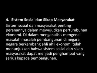 4. Sistem Sosial dan Sikap Masyarakat
Sistem sosial dan masyarakat penting
peranannya dalam mewujudkan pertumbuhan
ekonomi. Di dalam menganalisis mengenai
masalah masalah pembangunan di negara
negara berkembang ahli ahli ekonomi telah
menunjukkan bahwa sistem sosial dan sikap
masyarakat dapat menjadi penghambat yang
serius kepada pembangunan.
 