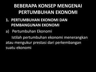 BEBERAPA KONSEP MENGENAI
PERTUMBUHAN EKONOMI
1. PERTUMBUHAN EKONOMI DAN
PEMBANGUNAN EKONOMI
a) Pertumbuhan Ekonomi
Istilah pertumbuhan ekonomi menerangkan
atau mengukur prestasi dari perkembangan
suatu ekonomi
 