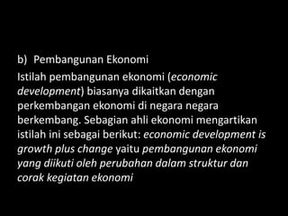 b) Pembangunan Ekonomi
Istilah pembangunan ekonomi (economic
development) biasanya dikaitkan dengan
perkembangan ekonomi di negara negara
berkembang. Sebagian ahli ekonomi mengartikan
istilah ini sebagai berikut: economic development is
growth plus change yaitu pembangunan ekonomi
yang diikuti oleh perubahan dalam struktur dan
corak kegiatan ekonomi
 