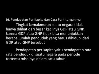 b). Pendapatan Per Kapita dan Cara Perhitungannya
Tingkat kemakmuran suatu negara tidak
hanya dilihat dari besar kecilnya GDP atau GNP,
karena GDP atau GNP tidak bisa menunjukkan
berapa jumlah penduduk yang harus dihidupi dari
GDP atau GNP tersebut
Pendapatan per kapita yaitu pendapatan rata
rata penduduk di suatu negara pada periode
tertentu misalnya dalam satu tahun
 