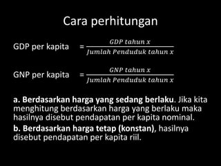 Cara perhitungan
GDP per kapita =
𝐺𝐷𝑃 𝑡𝑎ℎ𝑢𝑛 𝑥
𝐽𝑢𝑚𝑙𝑎ℎ 𝑃𝑒𝑛𝑑𝑢𝑑𝑢𝑘 𝑡𝑎ℎ𝑢𝑛 𝑥
GNP per kapita =
𝐺𝑁𝑃 𝑡𝑎ℎ𝑢𝑛 𝑥
𝐽𝑢𝑚𝑙𝑎ℎ 𝑃𝑒𝑛𝑑𝑢𝑑𝑢𝑘 𝑡𝑎ℎ𝑢𝑛 𝑥
a. Berdasarkan harga yang sedang berlaku. Jika kita
menghitung berdasarkan harga yang berlaku maka
hasilnya disebut pendapatan per kapita nominal.
b. Berdasarkan harga tetap (konstan), hasilnya
disebut pendapatan per kapita riil.
 