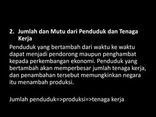2. Jumlah dan Mutu dari Penduduk dan Tenaga
Kerja
Penduduk yang bertambah dari waktu ke waktu
dapat menjadi pendorong maupun penghambat
kepada perkembangan ekonomi. Penduduk yang
bertambah akan memperbesar jumlah tenaga kerja,
dan penambahan tersebut memungkinkan negara
itu menambah produksi.
Jumlah penduduk=>produksi=>tenaga kerja
 